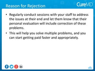 Reason for Rejection
• Regularly conduct sessions with your staff to address
the issues at their end and let them know that their
personal evaluation will include correction of these
problems.
• This will help you solve multiple problems, and you
can start getting paid faster and appropriately.
 