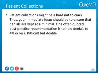 Patient Collections
• Patient collections might be a hard nut to crack.
Thus, your immediate focus should be to ensure that
denials are kept at a minimal. One often-quoted
best-practice recommendation is to hold denials to
4% or less. Difficult but doable.
 