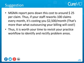 Suggestion
• MGMA report pens down this cost to around $ 25
per claim. Thus, if your staff reworks 100 claims
every month, it’s costing you $2,500/month (That’s
more than what outsourcing your billing will cost!)
• Thus, it is worth your time to revisit your practice
workflow to identify and rectify problem areas.
 