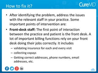 How to fix it?
• After identifying the problem, address the issues
with the relevant staff in your practice. Some
important points of intervention are:
• Front-desk staff: The first point of interaction
between the practice and patient is the front desk. A
lot of important billing functions rely on your front
desk doing their jobs correctly. It includes
– validating insurance for each and every visit
– collecting copays
– Getting correct addresses, phone numbers, email
addresses, etc.
 