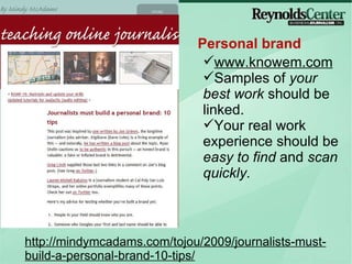 Personal brand http://mindymcadams.com/tojou/2009/journalists-must-build-a-personal-brand-10-tips/ www.knowem.com Samples of  your best work  should be linked. Your real work experience should be  easy to find  and  scan quickly. 