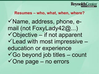 Name, address, phone, e-mail (not FoxyLady42@...) Objective – if not apparent Lead with most impressive – education or experience Go beyond job titles – count One page – no errors  Resumes – who, what, when, where? 