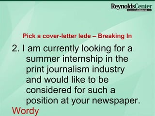 2. I am currently looking for a summer internship in the print journalism industry and would like to be considered for such a position at your newspaper. Wordy Pick a cover-letter lede – Breaking In 