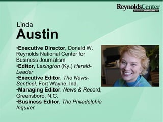 Executive Director,  Donald W. Reynolds National Center for Business Journalism Editor,  Lexington  (Ky.)  Herald-Leader Executive Editor ,  The News-Sentinel,  Fort Wayne, Ind. Managing Editor ,  News & Rec ord, Greensboro, N.C. Business Editor ,  The Philadelphia Inquirer Austin Linda mug 
