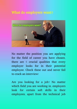What do employers want?
No matter the position you are applying
for the field of career you have chosen,
there are 5 crucial qualities that every
employer looks for in their potential
employee. Check these out and never fail
to crack an interview!
Are you looking for a job? No matter
which field you are working in, employers
look for certain soft skills in their
employees, apart from the technical job
 