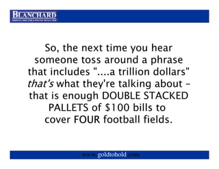 Visit www.goldtohold.com or call 866-406-9012




    So, the next time you hear
  someone toss around a phrase
that includes "....a trillion dollars"
that's what they're talking about –
 that is enough DOUBLE STACKED
     PALLETS of $100 bills to
    cover FOUR football fields.


              www.goldtohold.com
 