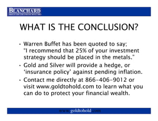 Visit www.goldtohold.com or call 866-406-9012


WHAT IS THE CONCLUSION?
• Warren Buffet has been quoted to say;
  “I recommend that 25% of your investment
  strategy should be placed in the metals.”
• Gold and Silver will provide a hedge, or
  ‘insurance policy’ against pending inflation.
• Contact me directly at 866-406-9012 or
  visit www.goldtohold.com to learn what you
  can do to protect your financial wealth.


                www.goldtohold.com
 