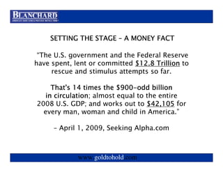 Visit www.goldtohold.com or call 866-406-9012


    SETTING THE STAGE – A MONEY FACT

 “The U.S. government and the Federal Reserve
have spent, lent or committed $12.8 Trillion to
     rescue and stimulus attempts so far.

                         $900-
     That's 14 times the $900-odd billion
   in circulation almost equal to the entire
      circulation;
2008 U.S. GDP; and works out to $42,105 for
  every man, woman and child in America.”

     – April 1, 2009, Seeking Alpha.com



             www.goldtohold.com
 