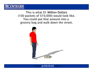 Visit www.goldtohold.com or call 866-406-9012
       Visit www.goldtohold.com or call 866-406-9012

      This is what $1 Million Dollars
(100 packets of $10,000) would look like.
    You could put that amount into a
  grocery bag and walk down the street.




            www.goldtohold.com
 