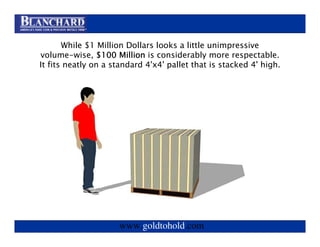 Visit www.goldtohold.com or or call 866-406-9012
               Visit www.goldtohold.com call 866-406-9012

       While $1 Million Dollars looks a little unimpressive
volume-wise, $100 Million is considerably more respectable.
It fits neatly on a standard 4'x4' pallet that is stacked 4' high.




                     www.goldtohold.com
 