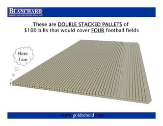 Visit www.goldtohold.com or call 866-406-9012

     These are DOUBLE STACKED PALLETS of
  $100 bills that would cover FOUR football fields



Here
I am




                 www.goldtohold.com
 