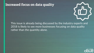 This issue is already being discussed by the industry experts and
2018 is likely to see more businesses focusing on data quality
rather than the quantity alone.
 