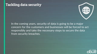 In the coming years, security of data is going to be a major
concern for the customers and businesses will be forced to act
responsibly and take the necessary steps to secure the data
from security breaches.
 