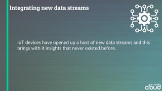 IoT devices have opened up a host of new data streams and this
brings with it insights that never existed before.
 