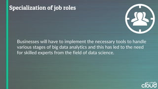 Businesses will have to implement the necessary tools to handle
various stages of big data analytics and this has led to the need
for skilled experts from the field of data science.
 