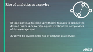 BI tools continue to come up with new features to achieve the
desired business deliverables quickly without the complexities
of data management.
2018 will be pivotal in the rise of analytics as a service.
 