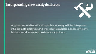 Augmented reality, AI and machine learning will be integrated
into big data analytics and the result would be a more efficient
business and improved customer experience.
 