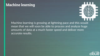 Machine learning is growing at lightning pace and this would
mean that we will soon be able to process and analyze huge
amounts of data at a much faster speed and deliver more
accurate results.
 