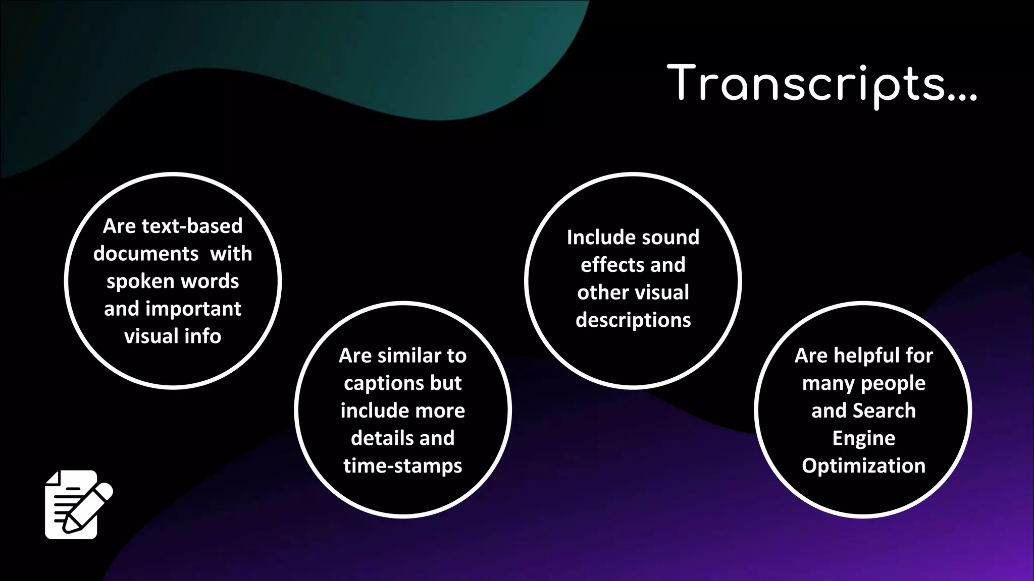 Are text-based
documents with
spoken words
and important
visual info
Transcripts...
Are similar to
captions but
include more
details and
time-stamps
Include sound
effects and
other visual
descriptions
Are helpful for
many people
and Search
Engine
Optimization
 