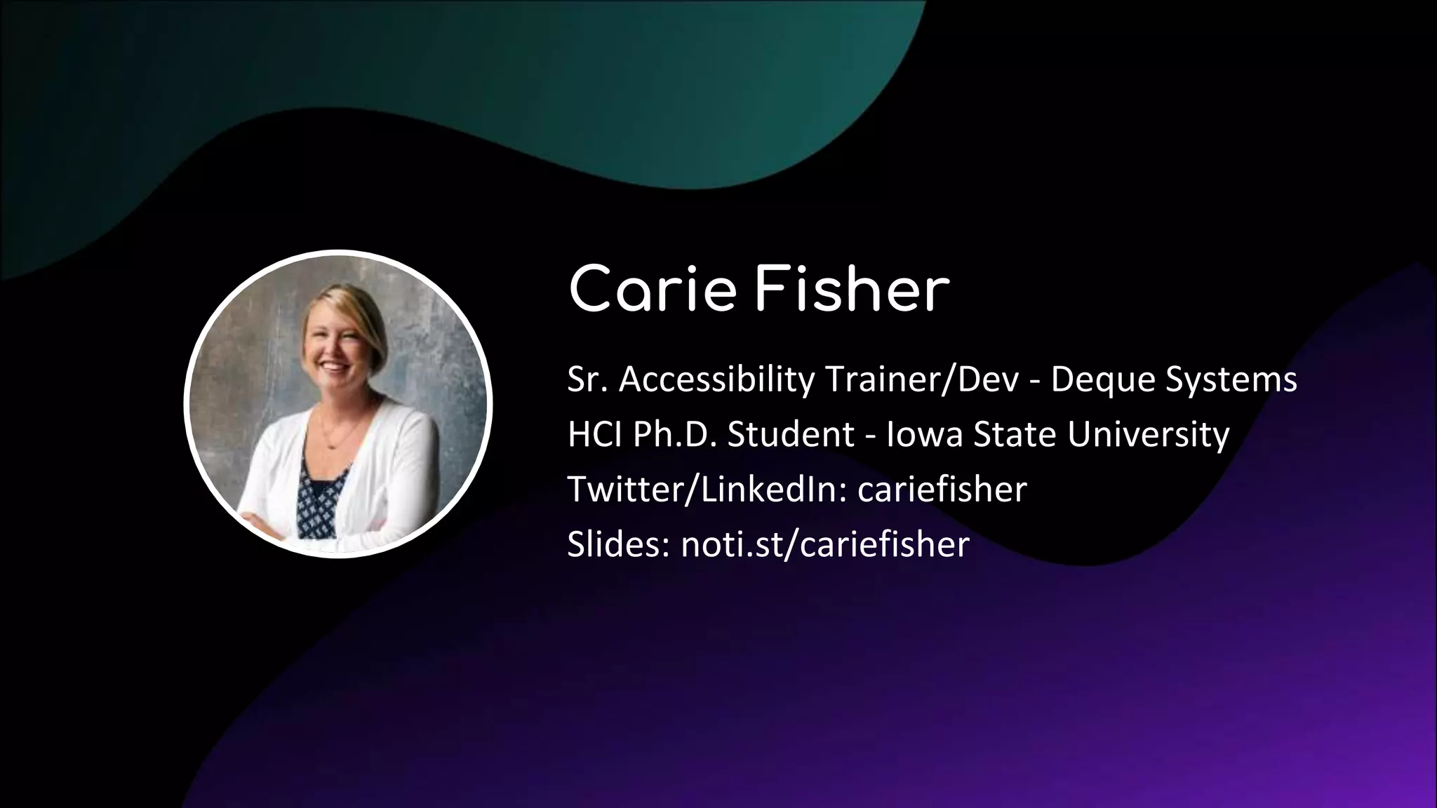 Carie Fisher
Sr. Accessibility Trainer/Dev - Deque Systems
HCI Ph.D. Student - Iowa State University
Twitter/LinkedIn: cariefisher
Slides: noti.st/cariefisher
 