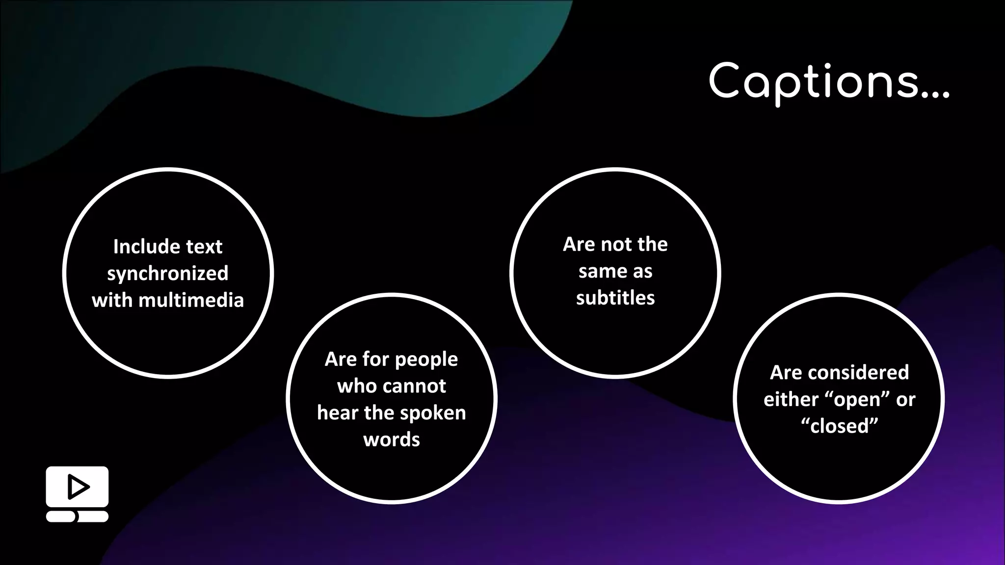 Include text
synchronized
with multimedia
Captions...
Are for people
who cannot
hear the spoken
words
Are not the
same as
subtitles
Are considered
either “open” or
“closed”
 