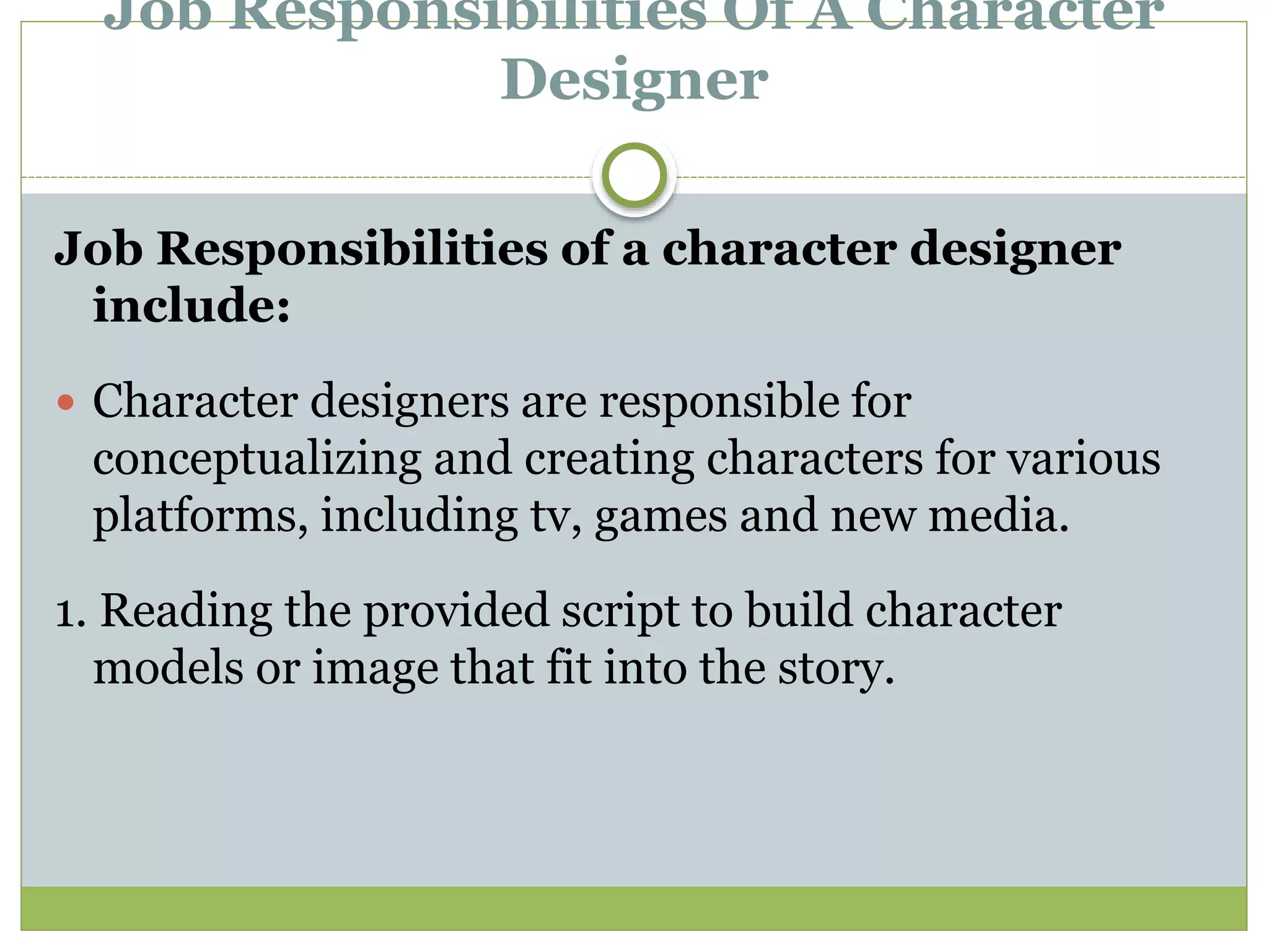 Job Responsibilities Of A Character
Designer
Job Responsibilities of a character designer
include:
 Character designers are responsible for
conceptualizing and creating characters for various
platforms, including tv, games and new media.
1. Reading the provided script to build character
models or image that fit into the story.
 
