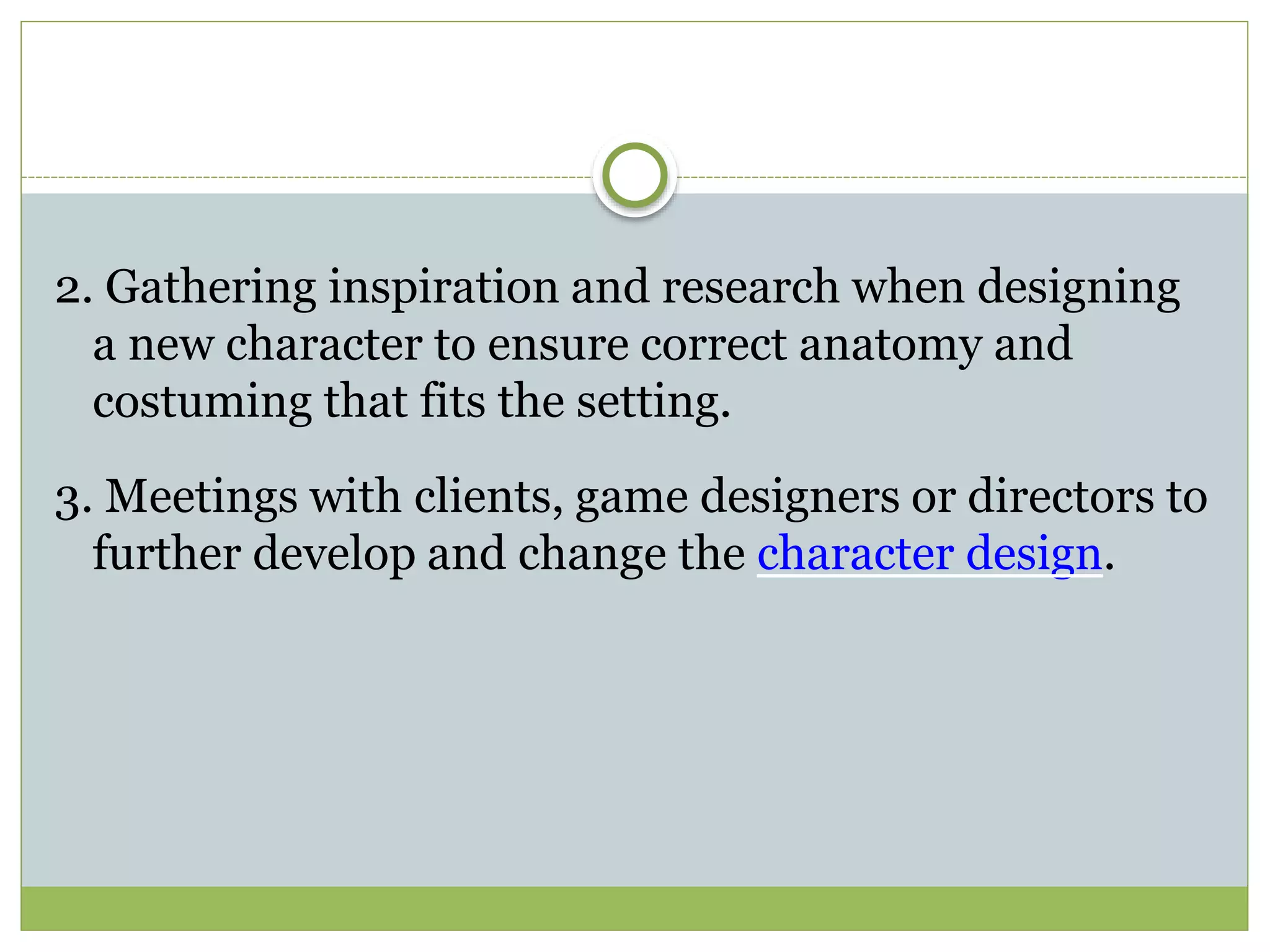 2. Gathering inspiration and research when designing
a new character to ensure correct anatomy and
costuming that fits the setting.
3. Meetings with clients, game designers or directors to
further develop and change the character design.
 