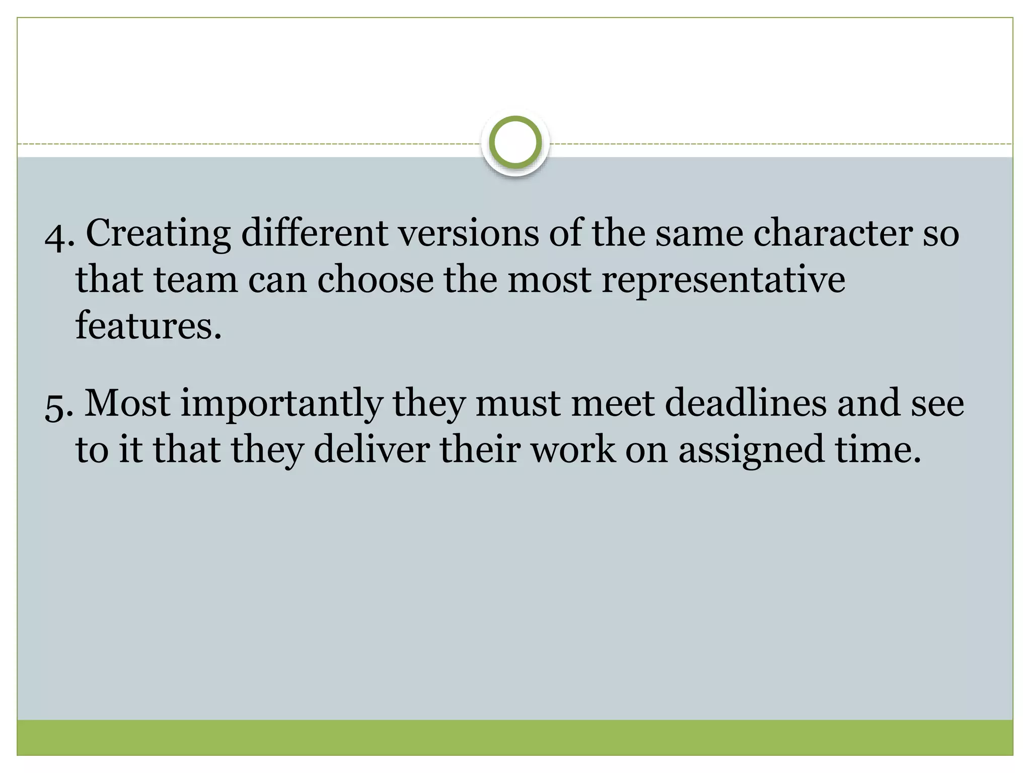4. Creating different versions of the same character so
that team can choose the most representative
features.
5. Most importantly they must meet deadlines and see
to it that they deliver their work on assigned time.
 