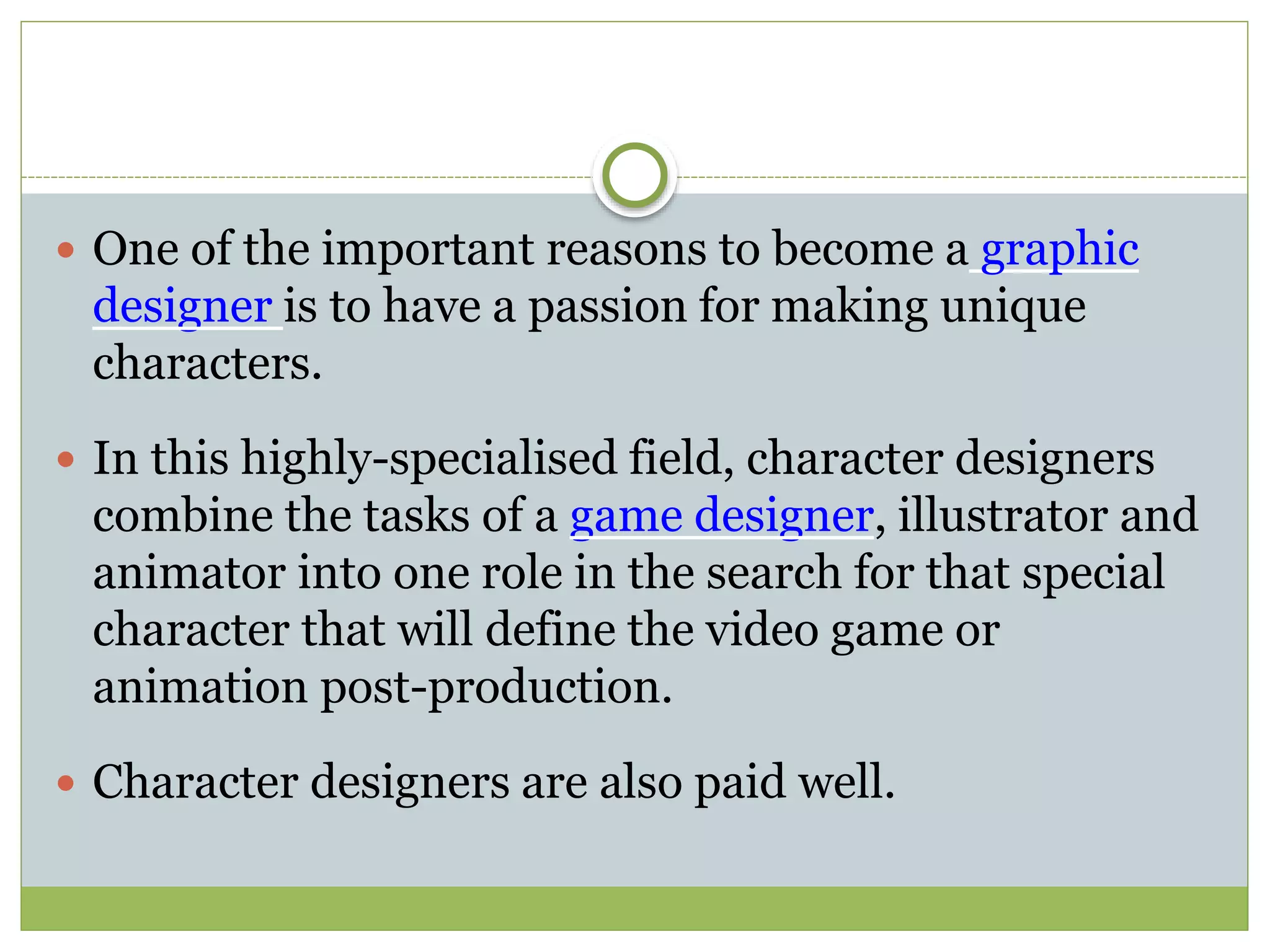 One of the important reasons to become a graphic
designer is to have a passion for making unique
characters.
 In this highly-specialised field, character designers
combine the tasks of a game designer, illustrator and
animator into one role in the search for that special
character that will define the video game or
animation post-production.
 Character designers are also paid well.
 