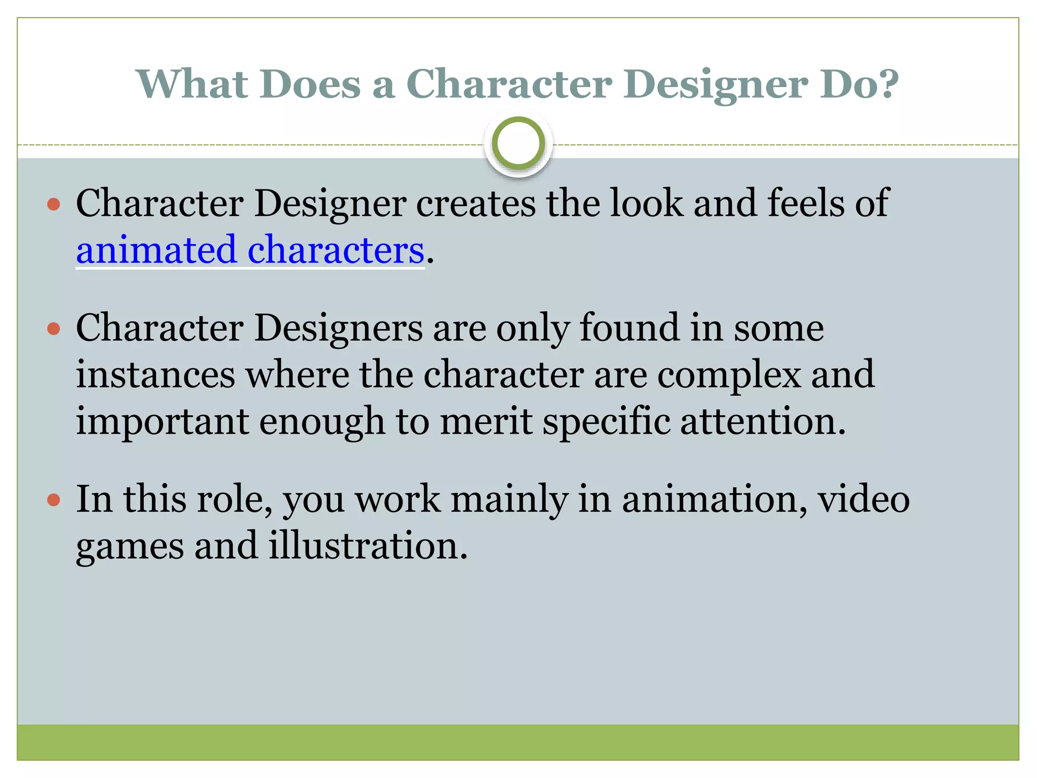 What Does a Character Designer Do?
 Character Designer creates the look and feels of
animated characters.
 Character Designers are only found in some
instances where the character are complex and
important enough to merit specific attention.
 In this role, you work mainly in animation, video
games and illustration.
 
