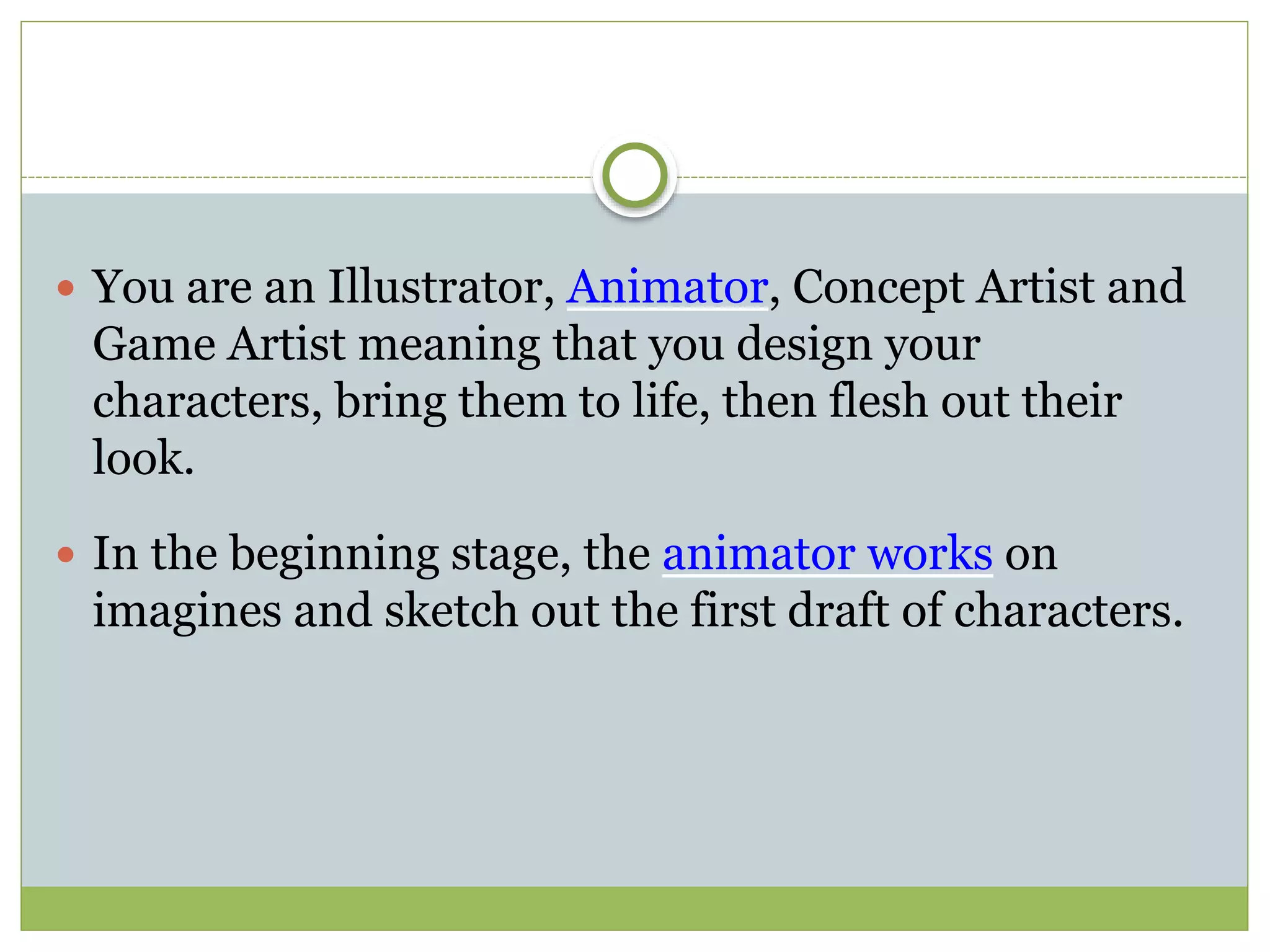  You are an Illustrator, Animator, Concept Artist and
Game Artist meaning that you design your
characters, bring them to life, then flesh out their
look.
 In the beginning stage, the animator works on
imagines and sketch out the first draft of characters.
 