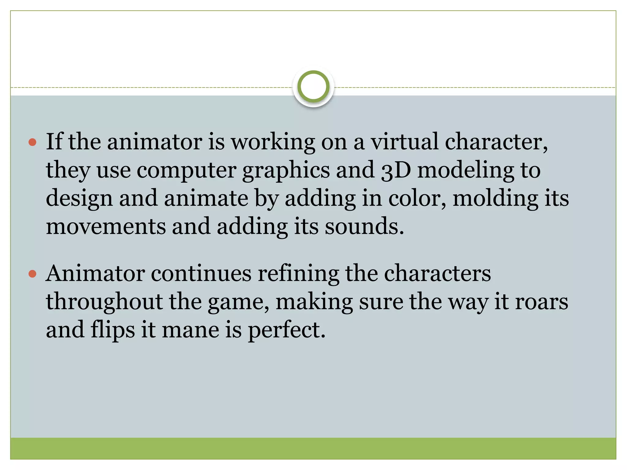  If the animator is working on a virtual character,
they use computer graphics and 3D modeling to
design and animate by adding in color, molding its
movements and adding its sounds.
 Animator continues refining the characters
throughout the game, making sure the way it roars
and flips it mane is perfect.
 