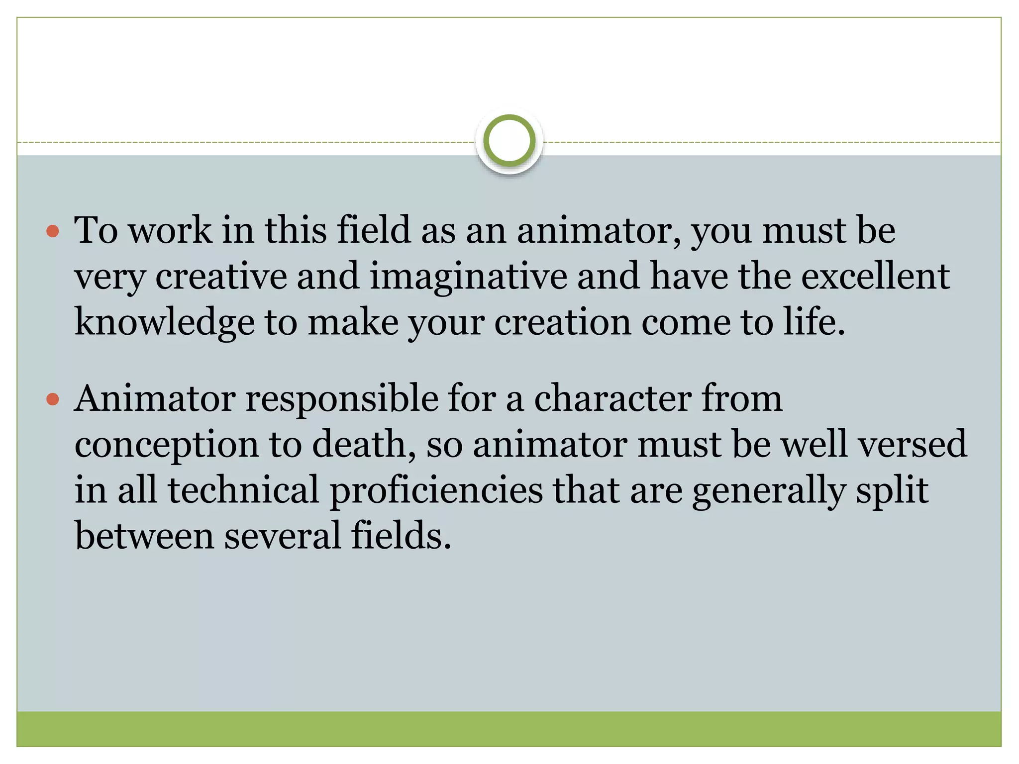  To work in this field as an animator, you must be
very creative and imaginative and have the excellent
knowledge to make your creation come to life.
 Animator responsible for a character from
conception to death, so animator must be well versed
in all technical proficiencies that are generally split
between several fields.
 