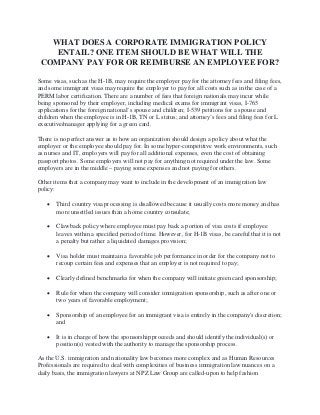 WHAT DOES A CORPORATE IMMIGRATION POLICY
ENTAIL? ONE ITEM SHOULD BE WHAT WILL THE
COMPANY PAY FOR OR REIMBURSE AN EMPLOYEE FOR?
Some visas, such as the H-1B, may require the employer pay for the attorney fees and filing fees,
and some immigrant visas may require the employer to pay for all costs such as in the case of a
PERM labor certification. There are a number of fees that foreign nationals may incur while
being sponsored by their employer, including medical exams for immigrant visas, I-765
applications for the foreign national’s spouse and children; I-539 petitions for a spouse and
children when the employee is in H-1B, TN or L status; and attorney’s fees and filing fees for L
executive/manager applying for a green card.
There is no perfect answer as to how an organization should design a policy about what the
employer or the employee should pay for. In some hyper-competitive work environments, such
as nurses and IT, employers will pay for all additional expenses, even the cost of obtaining
passport photos. Some employers will not pay for anything not required under the law. Some
employers are in the middle – paying some expenses and not paying for others.
Other items that a company may want to include in the development of an immigration law
policy:
• Third country visa processing is disallowed because it usually costs more money and has
more unsettled issues than a home country consulate;
• Clawback policy where employee must pay back a portion of visa costs if employee
leaves within a specified period of time. However, for H-1B visas, be careful that it is not
a penalty but rather a liquidated damages provision;
• Visa holder must maintain a favorable job performance in order for the company not to
recoup certain fees and expenses that an employer is not required to pay;
• Clearly defined benchmarks for when the company will initiate green card sponsorship;
• Rule for when the company will consider immigration sponsorship, such as after one or
two years of favorable employment;
• Sponsorship of an employee for an immigrant visa is entirely in the company's discretion;
and
• It is in charge of how the sponsorship proceeds and should identify the individual(s) or
position(s) vested with the authority to manage the sponsorship process.
As the U.S. immigration and nationality law becomes more complex and as Human Resources
Professionals are required to deal with complexities of business immigration law nuances on a
daily basis, the immigration lawyers at NPZ Law Group are called-upon to help fashion
 