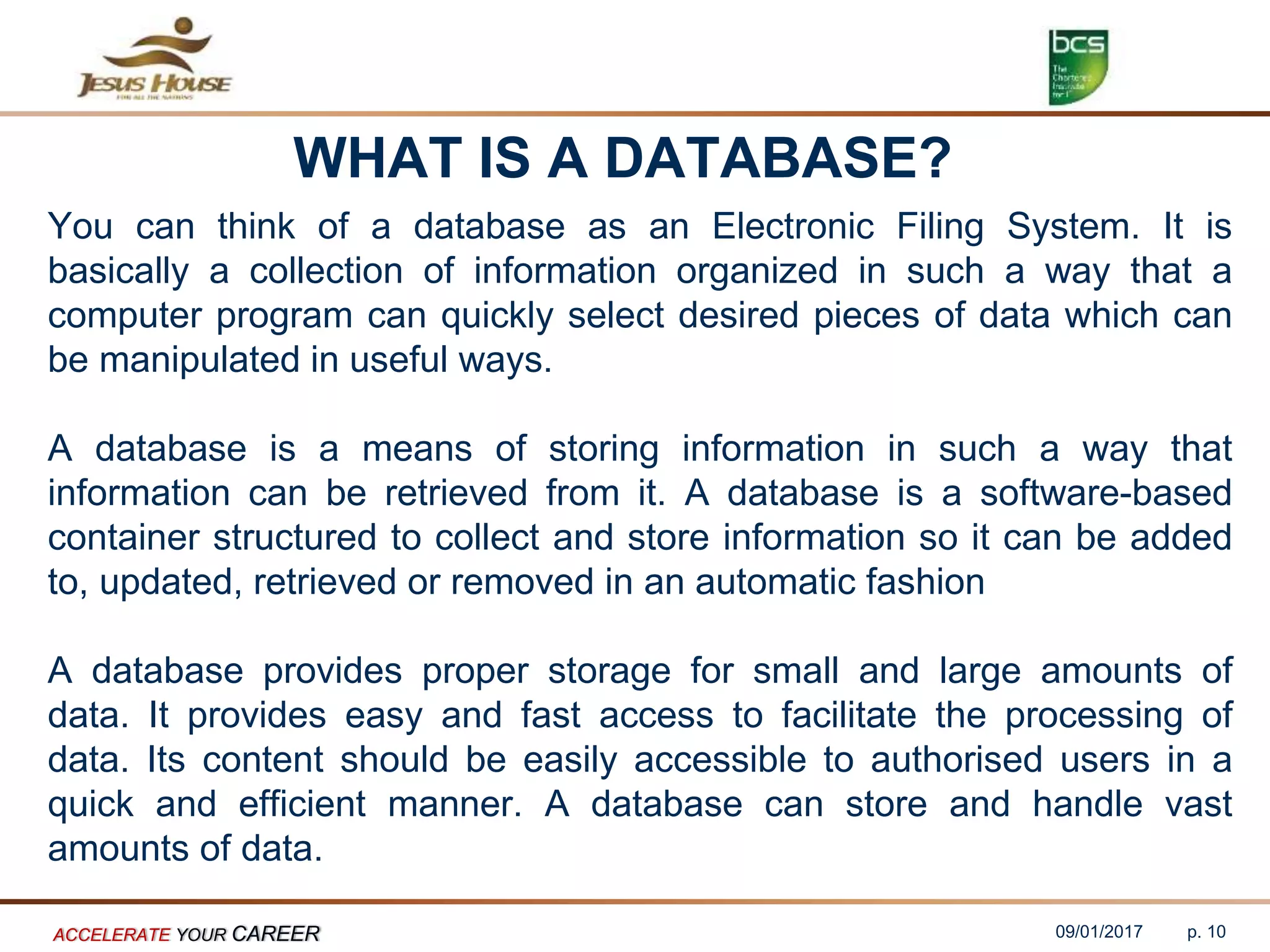 WHAT IS A DATABASE?
You can think of a database as an Electronic Filing System. It is
basically a collection of information organized in such a way that a
computer program can quickly select desired pieces of data which can
be manipulated in useful ways.
A database is a means of storing information in such a way that
information can be retrieved from it. A database is a software-based
container structured to collect and store information so it can be added
to, updated, retrieved or removed in an automatic fashion
A database provides proper storage for small and large amounts of
data. It provides easy and fast access to facilitate the processing of
data. Its content should be easily accessible to authorised users in a
quick and efficient manner. A database can store and handle vast
amounts of data.
09/01/2017ACCELERATE YOUR CAREER p. 10
 