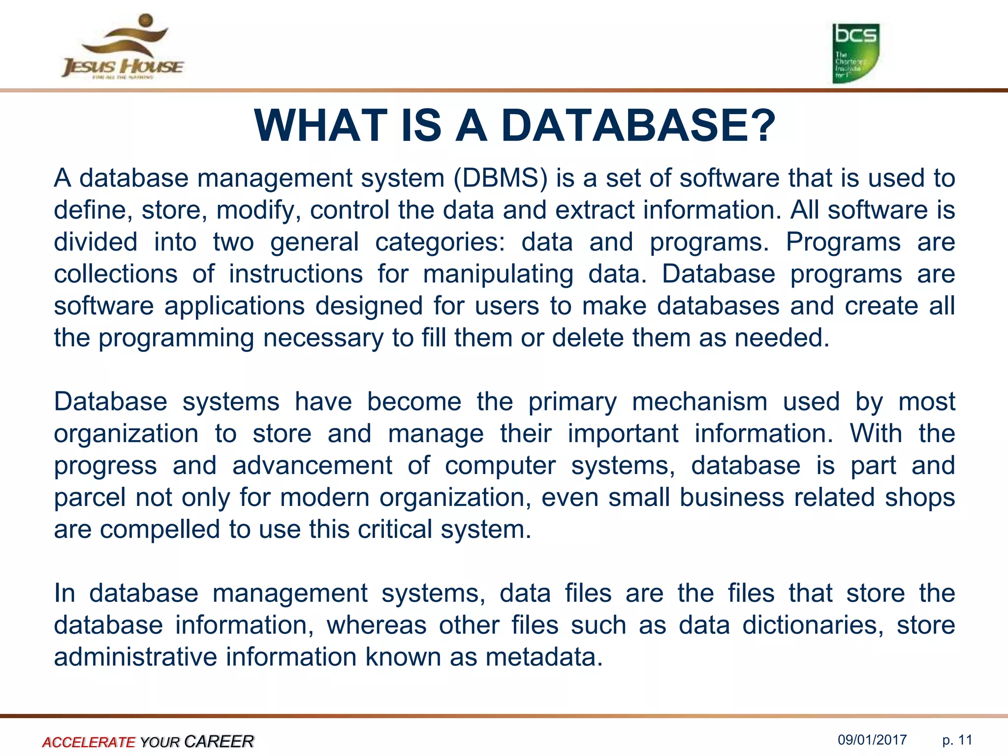 WHAT IS A DATABASE?
A database management system (DBMS) is a set of software that is used to
define, store, modify, control the data and extract information. All software is
divided into two general categories: data and programs. Programs are
collections of instructions for manipulating data. Database programs are
software applications designed for users to make databases and create all
the programming necessary to fill them or delete them as needed.
Database systems have become the primary mechanism used by most
organization to store and manage their important information. With the
progress and advancement of computer systems, database is part and
parcel not only for modern organization, even small business related shops
are compelled to use this critical system.
In database management systems, data files are the files that store the
database information, whereas other files such as data dictionaries, store
administrative information known as metadata.
09/01/2017ACCELERATE YOUR CAREER p. 11
 