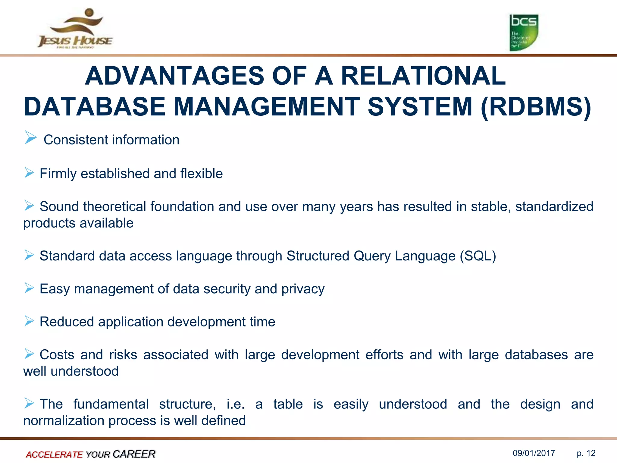 ADVANTAGES OF A RELATIONAL
DATABASE MANAGEMENT SYSTEM (RDBMS)
 Consistent information
 Firmly established and flexible
 Sound theoretical foundation and use over many years has resulted in stable, standardized
products available
 Standard data access language through Structured Query Language (SQL)
 Easy management of data security and privacy
 Reduced application development time
 Costs and risks associated with large development efforts and with large databases are
well understood
 The fundamental structure, i.e. a table is easily understood and the design and
normalization process is well defined
09/01/2017ACCELERATE YOUR CAREER p. 12
 