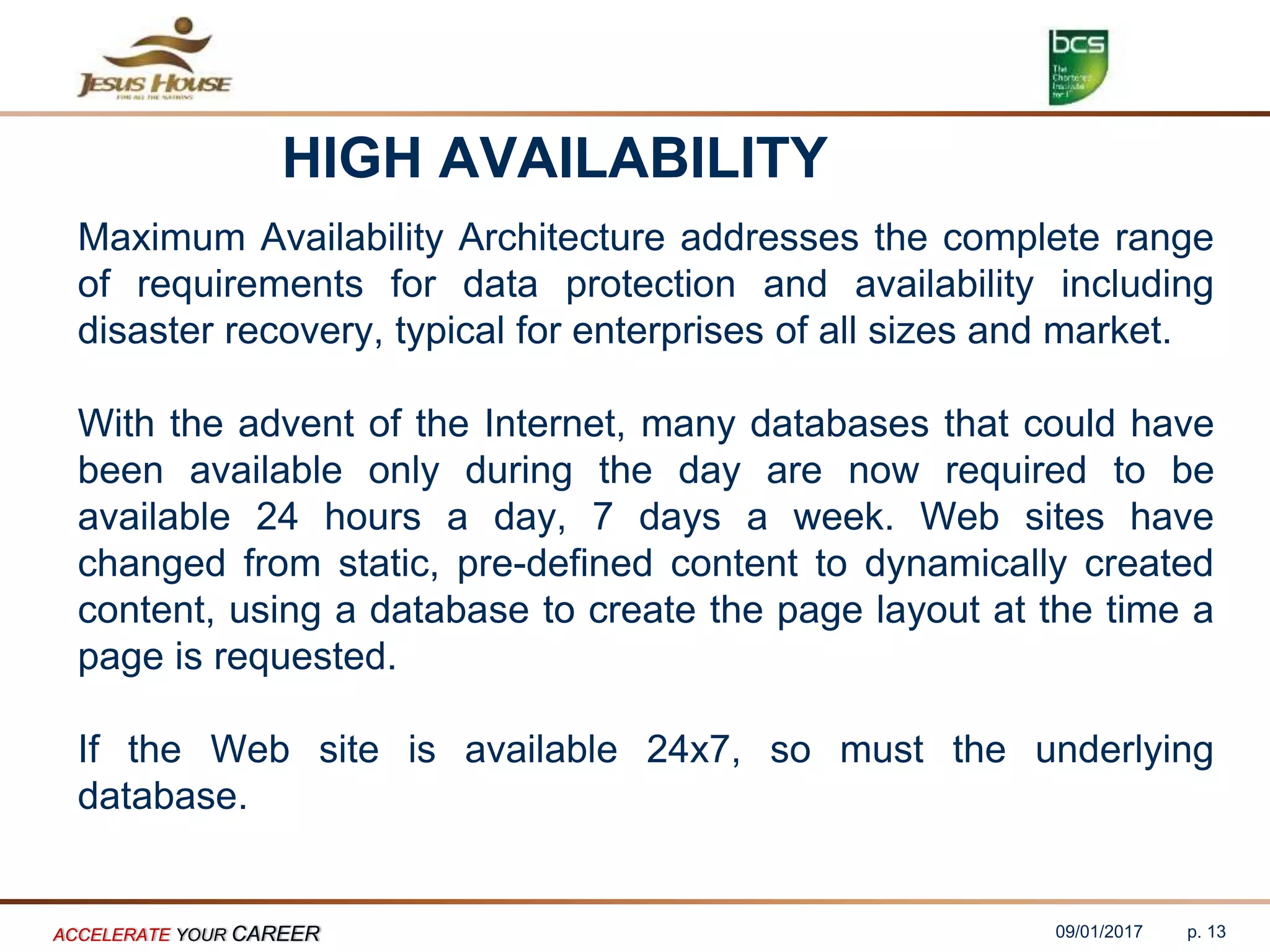 HIGH AVAILABILITY
Maximum Availability Architecture addresses the complete range
of requirements for data protection and availability including
disaster recovery, typical for enterprises of all sizes and market.
With the advent of the Internet, many databases that could have
been available only during the day are now required to be
available 24 hours a day, 7 days a week. Web sites have
changed from static, pre-defined content to dynamically created
content, using a database to create the page layout at the time a
page is requested.
If the Web site is available 24x7, so must the underlying
database.
09/01/2017ACCELERATE YOUR CAREER p. 13
 