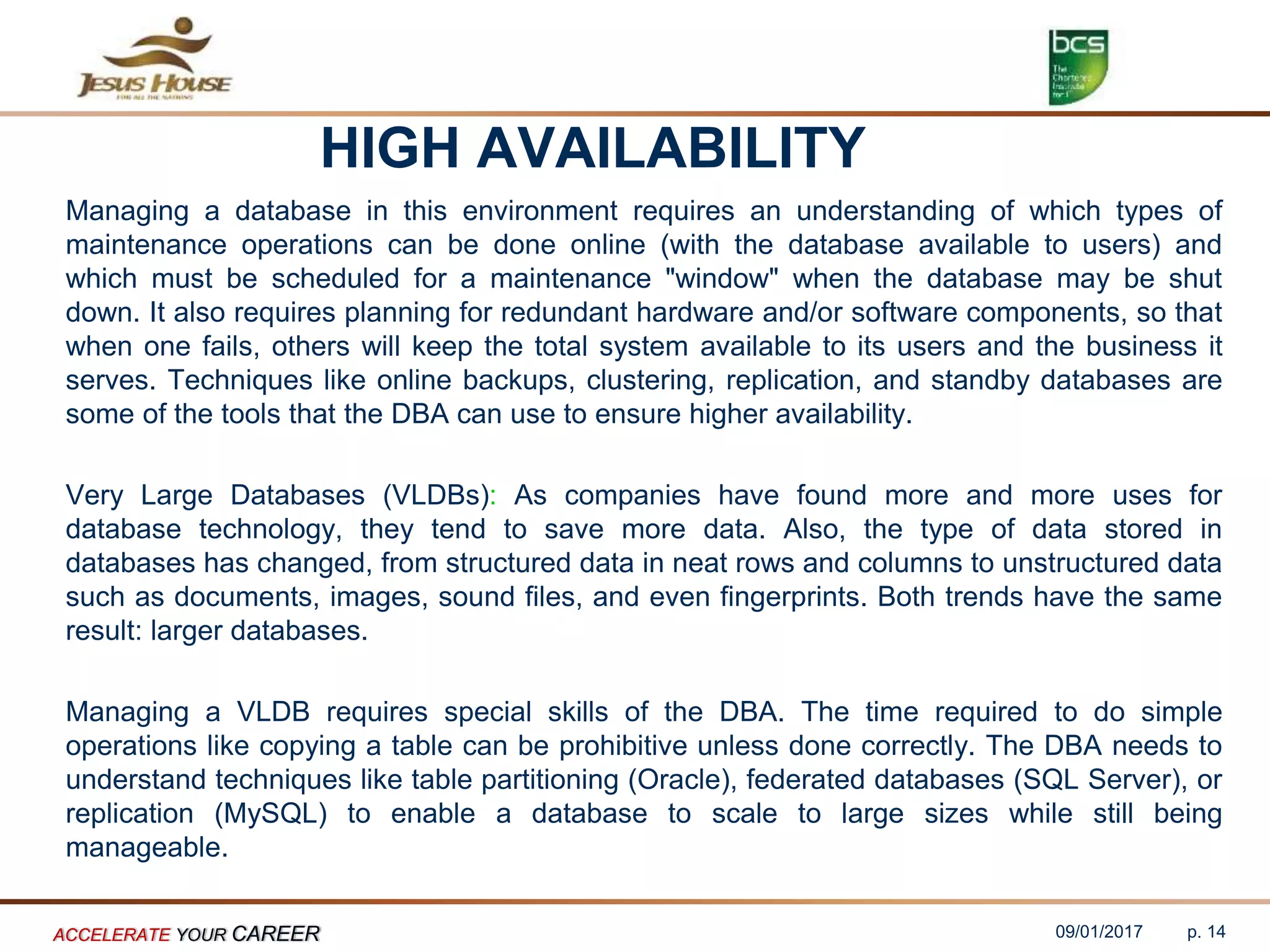 HIGH AVAILABILITY
Managing a database in this environment requires an understanding of which types of
maintenance operations can be done online (with the database available to users) and
which must be scheduled for a maintenance "window" when the database may be shut
down. It also requires planning for redundant hardware and/or software components, so that
when one fails, others will keep the total system available to its users and the business it
serves. Techniques like online backups, clustering, replication, and standby databases are
some of the tools that the DBA can use to ensure higher availability.
Very Large Databases (VLDBs): As companies have found more and more uses for
database technology, they tend to save more data. Also, the type of data stored in
databases has changed, from structured data in neat rows and columns to unstructured data
such as documents, images, sound files, and even fingerprints. Both trends have the same
result: larger databases.
Managing a VLDB requires special skills of the DBA. The time required to do simple
operations like copying a table can be prohibitive unless done correctly. The DBA needs to
understand techniques like table partitioning (Oracle), federated databases (SQL Server), or
replication (MySQL) to enable a database to scale to large sizes while still being
manageable.
09/01/2017ACCELERATE YOUR CAREER p. 14
 