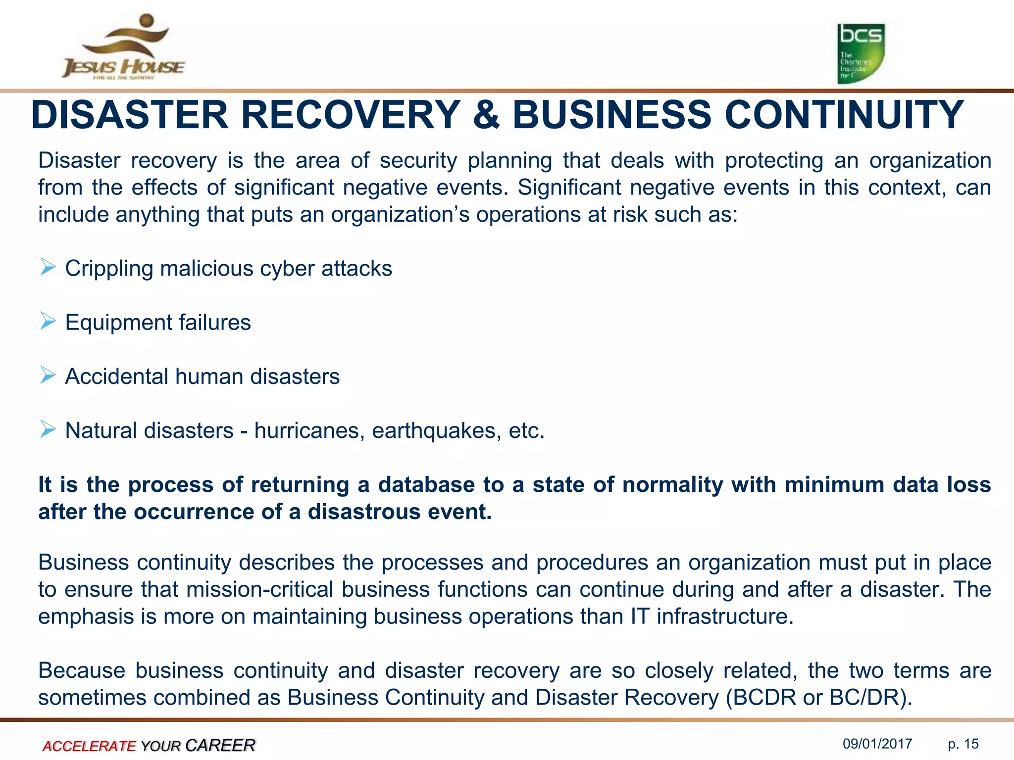 DISASTER RECOVERY & BUSINESS CONTINUITY
Disaster recovery is the area of security planning that deals with protecting an organization
from the effects of significant negative events. Significant negative events in this context, can
include anything that puts an organization’s operations at risk such as:
 Crippling malicious cyber attacks
 Equipment failures
 Accidental human disasters
 Natural disasters - hurricanes, earthquakes, etc.
It is the process of returning a database to a state of normality with minimum data loss
after the occurrence of a disastrous event.
Business continuity describes the processes and procedures an organization must put in place
to ensure that mission-critical business functions can continue during and after a disaster. The
emphasis is more on maintaining business operations than IT infrastructure.
Because business continuity and disaster recovery are so closely related, the two terms are
sometimes combined as Business Continuity and Disaster Recovery (BCDR or BC/DR).
09/01/2017ACCELERATE YOUR CAREER p. 15
 