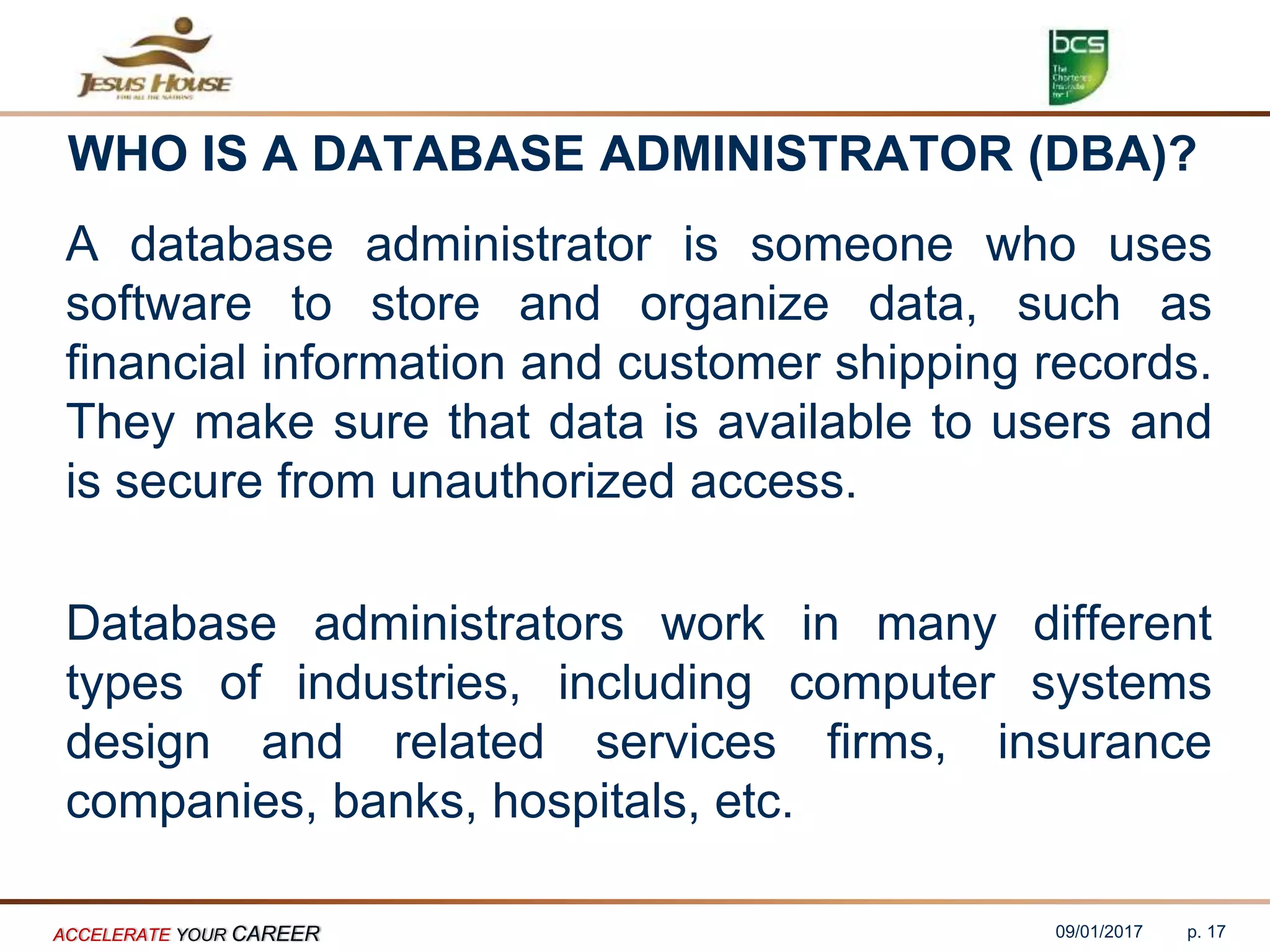 WHO IS A DATABASE ADMINISTRATOR (DBA)?
A database administrator is someone who uses
software to store and organize data, such as
financial information and customer shipping records.
They make sure that data is available to users and
is secure from unauthorized access.
Database administrators work in many different
types of industries, including computer systems
design and related services firms, insurance
companies, banks, hospitals, etc.
09/01/2017ACCELERATE YOUR CAREER p. 17
 