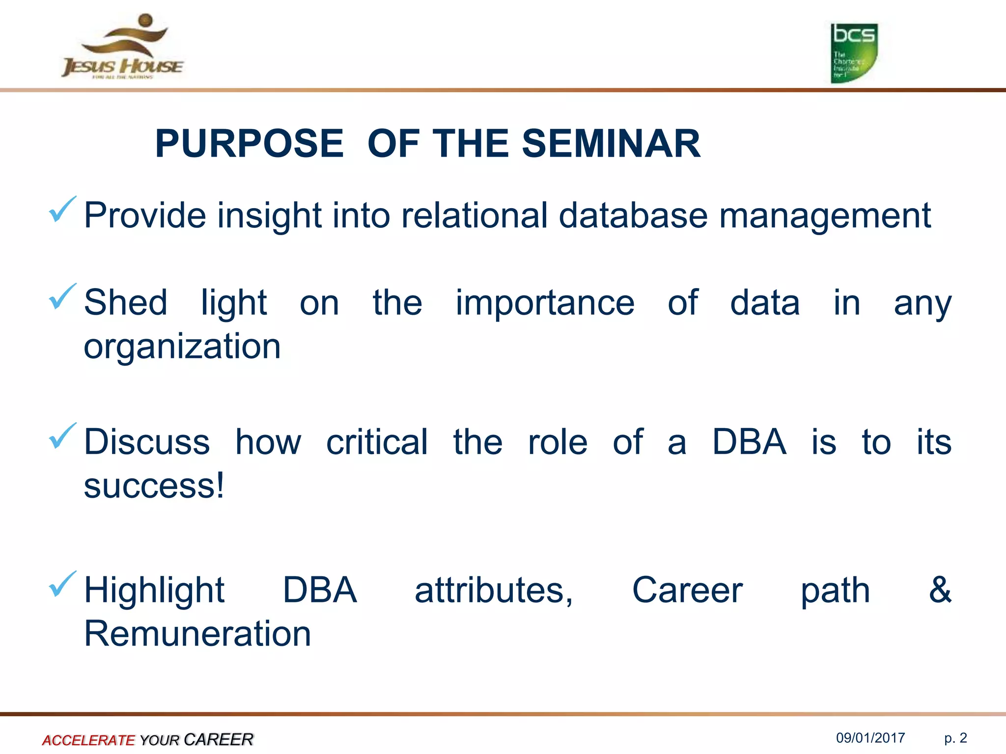 PURPOSE OF THE SEMINAR
Provide insight into relational database management
Shed light on the importance of data in any
organization
Discuss how critical the role of a DBA is to its
success!
Highlight DBA attributes, Career path &
Remuneration
09/01/2017ACCELERATE YOUR CAREER p. 2
 