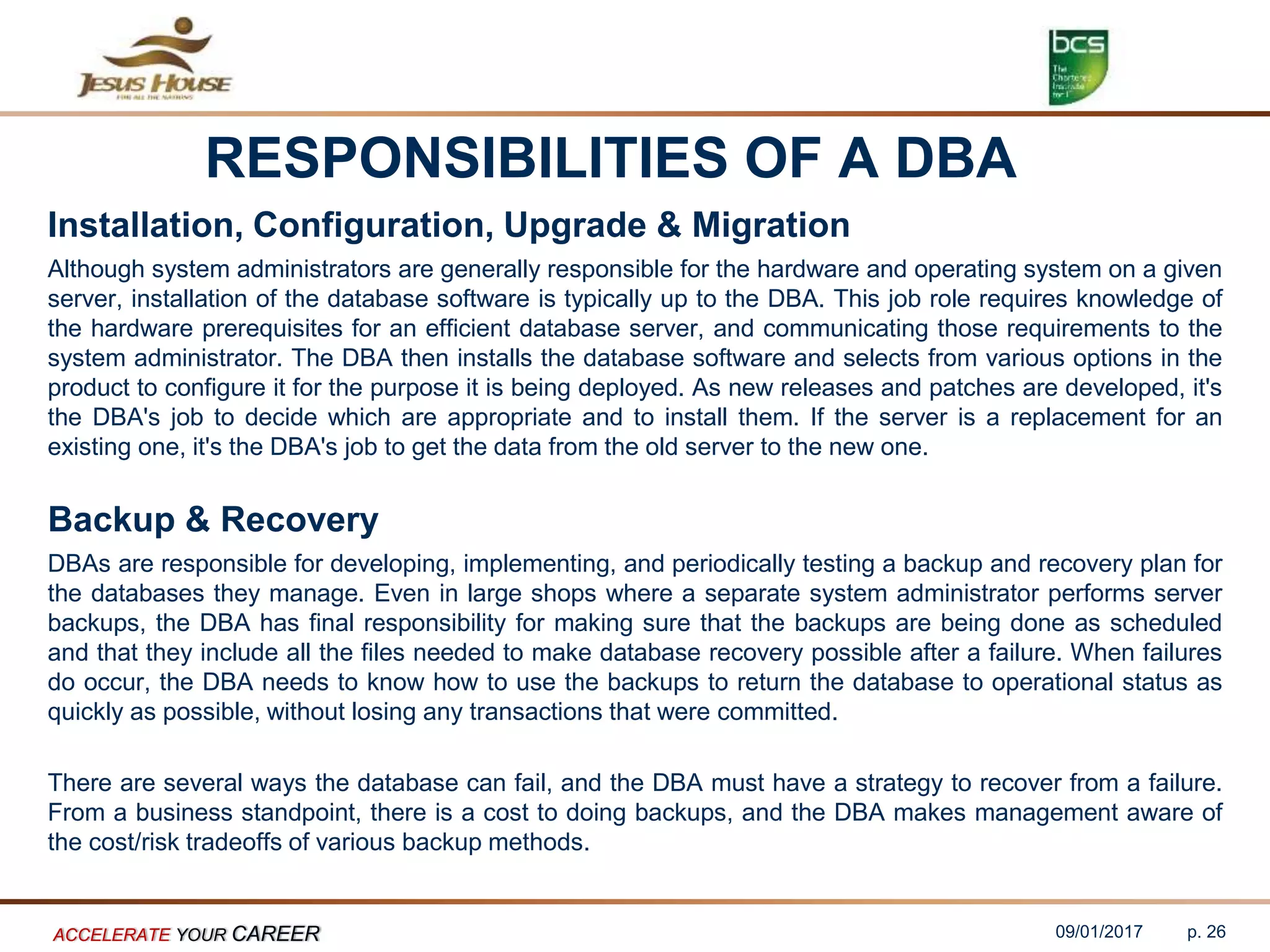 RESPONSIBILITIES OF A DBA
Installation, Configuration, Upgrade & Migration
Although system administrators are generally responsible for the hardware and operating system on a given
server, installation of the database software is typically up to the DBA. This job role requires knowledge of
the hardware prerequisites for an efficient database server, and communicating those requirements to the
system administrator. The DBA then installs the database software and selects from various options in the
product to configure it for the purpose it is being deployed. As new releases and patches are developed, it's
the DBA's job to decide which are appropriate and to install them. If the server is a replacement for an
existing one, it's the DBA's job to get the data from the old server to the new one.
Backup & Recovery
DBAs are responsible for developing, implementing, and periodically testing a backup and recovery plan for
the databases they manage. Even in large shops where a separate system administrator performs server
backups, the DBA has final responsibility for making sure that the backups are being done as scheduled
and that they include all the files needed to make database recovery possible after a failure. When failures
do occur, the DBA needs to know how to use the backups to return the database to operational status as
quickly as possible, without losing any transactions that were committed.
There are several ways the database can fail, and the DBA must have a strategy to recover from a failure.
From a business standpoint, there is a cost to doing backups, and the DBA makes management aware of
the cost/risk tradeoffs of various backup methods.
09/01/2017ACCELERATE YOUR CAREER p. 26
 