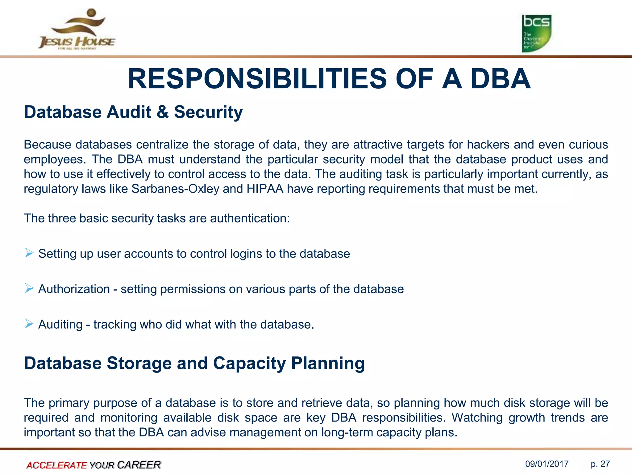 RESPONSIBILITIES OF A DBA
Database Audit & Security
Because databases centralize the storage of data, they are attractive targets for hackers and even curious
employees. The DBA must understand the particular security model that the database product uses and
how to use it effectively to control access to the data. The auditing task is particularly important currently, as
regulatory laws like Sarbanes-Oxley and HIPAA have reporting requirements that must be met.
The three basic security tasks are authentication:
 Setting up user accounts to control logins to the database
 Authorization - setting permissions on various parts of the database
 Auditing - tracking who did what with the database.
Database Storage and Capacity Planning
The primary purpose of a database is to store and retrieve data, so planning how much disk storage will be
required and monitoring available disk space are key DBA responsibilities. Watching growth trends are
important so that the DBA can advise management on long-term capacity plans.
09/01/2017ACCELERATE YOUR CAREER p. 27
 