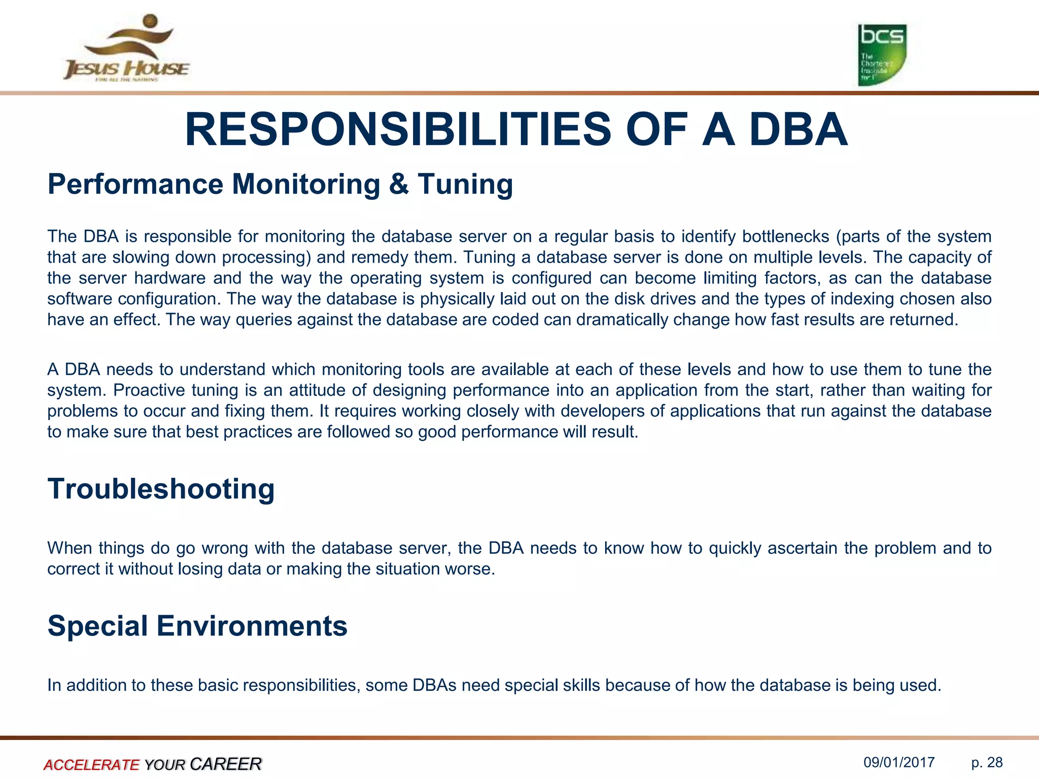 RESPONSIBILITIES OF A DBA
Performance Monitoring & Tuning
The DBA is responsible for monitoring the database server on a regular basis to identify bottlenecks (parts of the system
that are slowing down processing) and remedy them. Tuning a database server is done on multiple levels. The capacity of
the server hardware and the way the operating system is configured can become limiting factors, as can the database
software configuration. The way the database is physically laid out on the disk drives and the types of indexing chosen also
have an effect. The way queries against the database are coded can dramatically change how fast results are returned.
A DBA needs to understand which monitoring tools are available at each of these levels and how to use them to tune the
system. Proactive tuning is an attitude of designing performance into an application from the start, rather than waiting for
problems to occur and fixing them. It requires working closely with developers of applications that run against the database
to make sure that best practices are followed so good performance will result.
Troubleshooting
When things do go wrong with the database server, the DBA needs to know how to quickly ascertain the problem and to
correct it without losing data or making the situation worse.
Special Environments
In addition to these basic responsibilities, some DBAs need special skills because of how the database is being used.
09/01/2017ACCELERATE YOUR CAREER p. 28
 