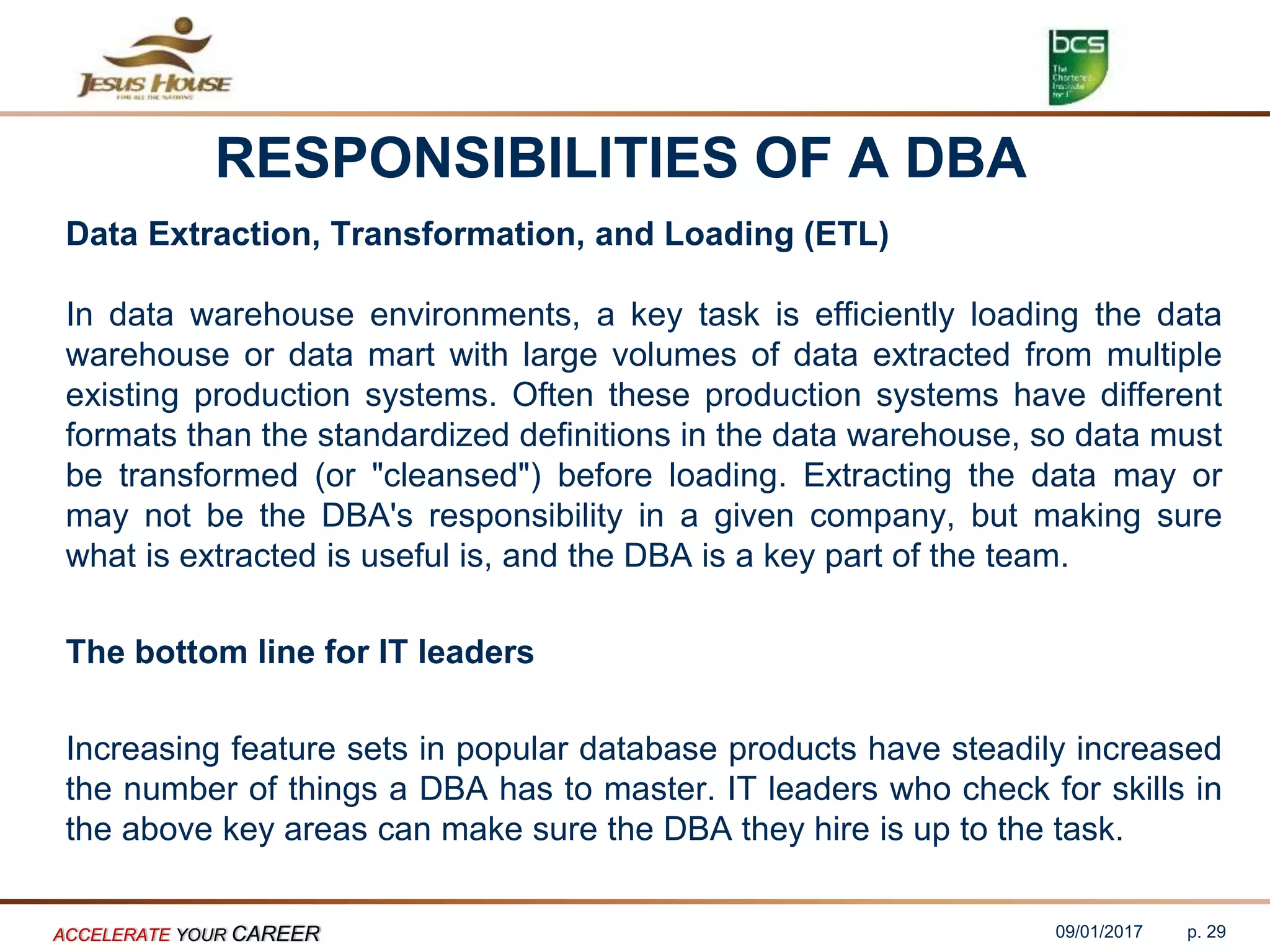 RESPONSIBILITIES OF A DBA
Data Extraction, Transformation, and Loading (ETL)
In data warehouse environments, a key task is efficiently loading the data
warehouse or data mart with large volumes of data extracted from multiple
existing production systems. Often these production systems have different
formats than the standardized definitions in the data warehouse, so data must
be transformed (or "cleansed") before loading. Extracting the data may or
may not be the DBA's responsibility in a given company, but making sure
what is extracted is useful is, and the DBA is a key part of the team.
The bottom line for IT leaders
Increasing feature sets in popular database products have steadily increased
the number of things a DBA has to master. IT leaders who check for skills in
the above key areas can make sure the DBA they hire is up to the task.
09/01/2017ACCELERATE YOUR CAREER p. 29
 