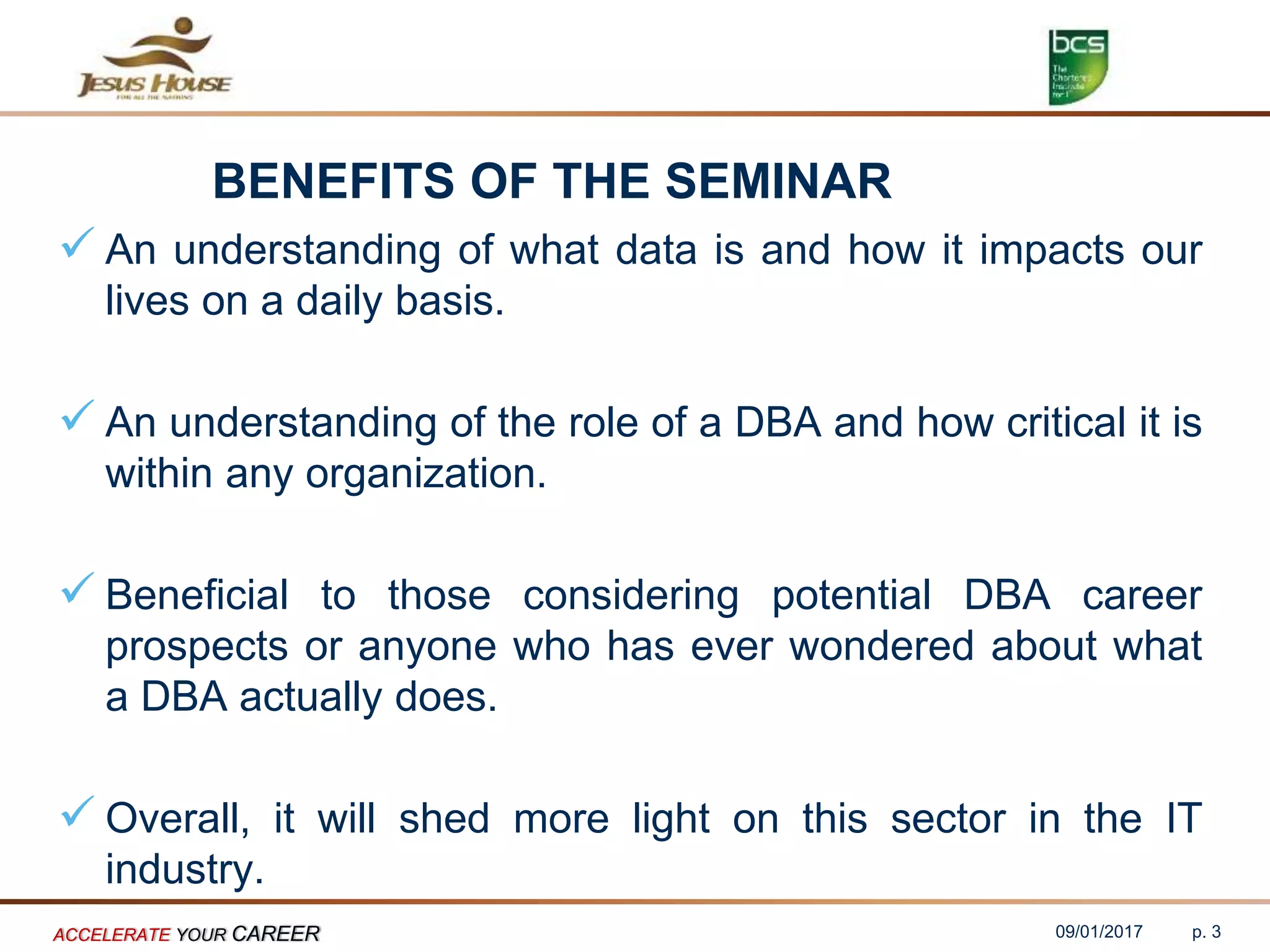 BENEFITS OF THE SEMINAR
 An understanding of what data is and how it impacts our
lives on a daily basis.
 An understanding of the role of a DBA and how critical it is
within any organization.
 Beneficial to those considering potential DBA career
prospects or anyone who has ever wondered about what
a DBA actually does.
 Overall, it will shed more light on this sector in the IT
industry.
09/01/2017ACCELERATE YOUR CAREER p. 3
 