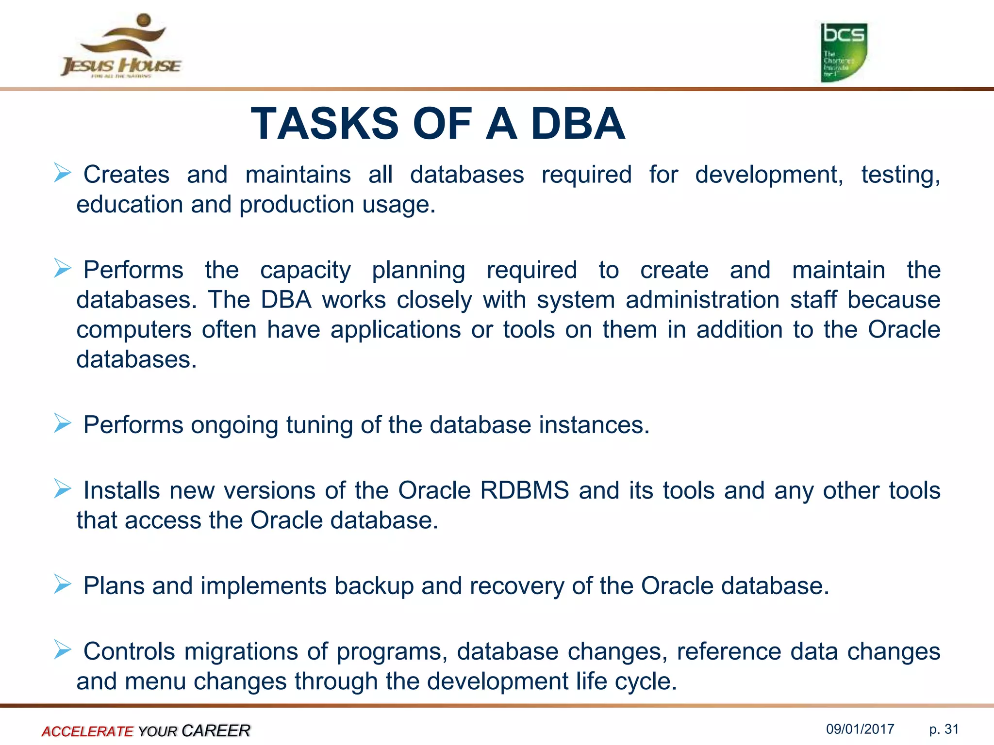 TASKS OF A DBA
 Creates and maintains all databases required for development, testing,
education and production usage.
 Performs the capacity planning required to create and maintain the
databases. The DBA works closely with system administration staff because
computers often have applications or tools on them in addition to the Oracle
databases.
 Performs ongoing tuning of the database instances.
 Installs new versions of the Oracle RDBMS and its tools and any other tools
that access the Oracle database.
 Plans and implements backup and recovery of the Oracle database.
 Controls migrations of programs, database changes, reference data changes
and menu changes through the development life cycle.
09/01/2017ACCELERATE YOUR CAREER p. 31
 