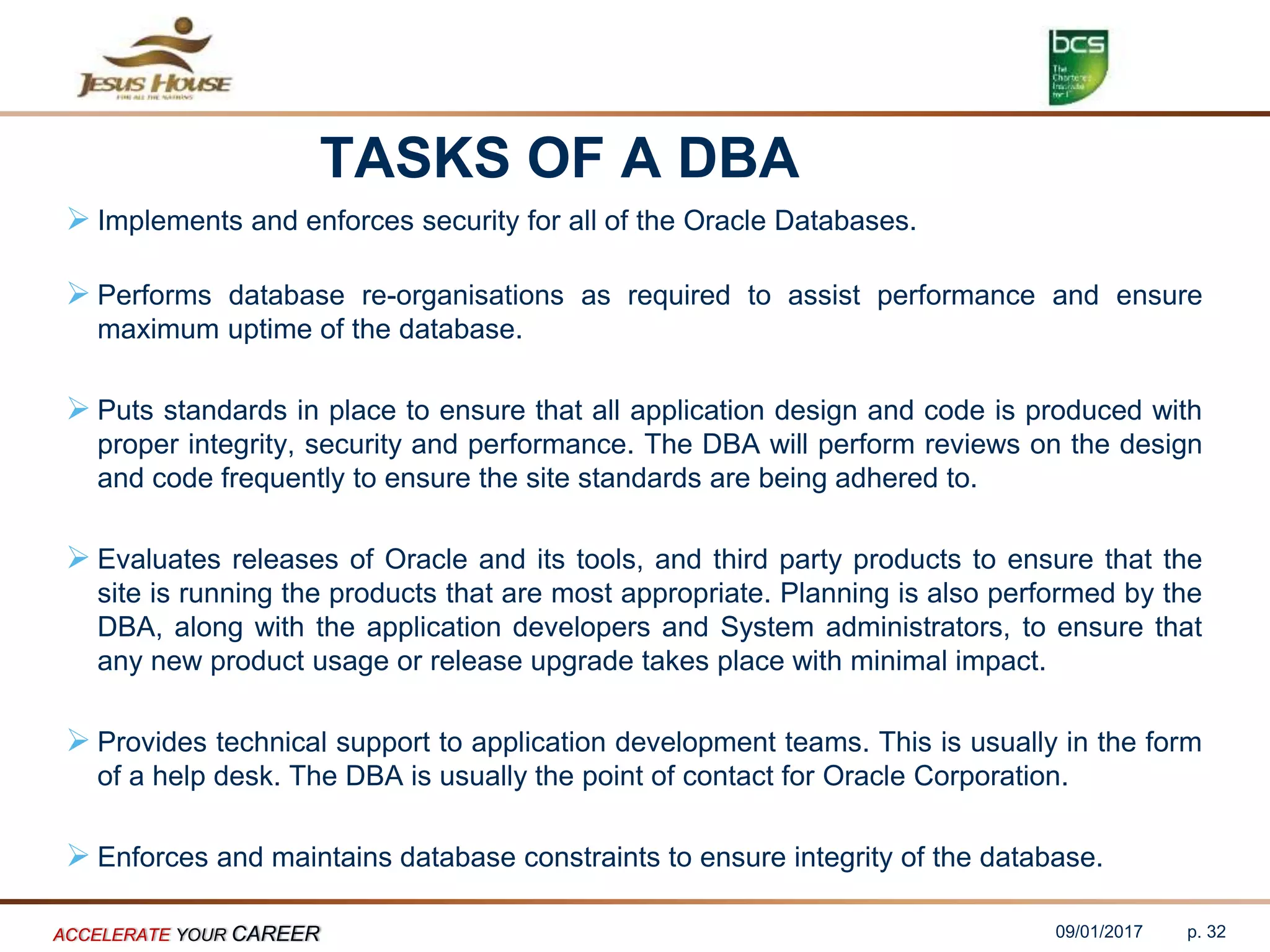 TASKS OF A DBA
 Implements and enforces security for all of the Oracle Databases.
 Performs database re-organisations as required to assist performance and ensure
maximum uptime of the database.
 Puts standards in place to ensure that all application design and code is produced with
proper integrity, security and performance. The DBA will perform reviews on the design
and code frequently to ensure the site standards are being adhered to.
 Evaluates releases of Oracle and its tools, and third party products to ensure that the
site is running the products that are most appropriate. Planning is also performed by the
DBA, along with the application developers and System administrators, to ensure that
any new product usage or release upgrade takes place with minimal impact.
 Provides technical support to application development teams. This is usually in the form
of a help desk. The DBA is usually the point of contact for Oracle Corporation.
 Enforces and maintains database constraints to ensure integrity of the database.
09/01/2017ACCELERATE YOUR CAREER p. 32
 