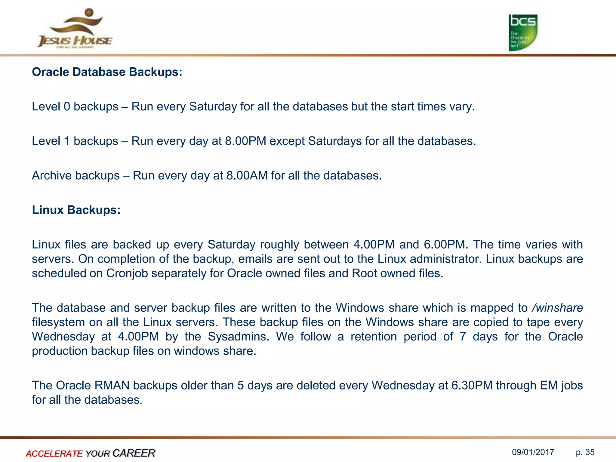 Oracle Database Backups:
Level 0 backups – Run every Saturday for all the databases but the start times vary.
Level 1 backups – Run every day at 8.00PM except Saturdays for all the databases.
Archive backups – Run every day at 8.00AM for all the databases.
Linux Backups:
Linux files are backed up every Saturday roughly between 4.00PM and 6.00PM. The time varies with
servers. On completion of the backup, emails are sent out to the Linux administrator. Linux backups are
scheduled on Cronjob separately for Oracle owned files and Root owned files.
The database and server backup files are written to the Windows share which is mapped to /winshare
filesystem on all the Linux servers. These backup files on the Windows share are copied to tape every
Wednesday at 4.00PM by the Sysadmins. We follow a retention period of 7 days for the Oracle
production backup files on windows share.
The Oracle RMAN backups older than 5 days are deleted every Wednesday at 6.30PM through EM jobs
for all the databases.
09/01/2017ACCELERATE YOUR CAREER p. 35
 